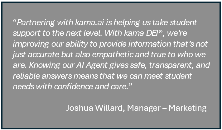 AI Agent, "Partnering with kama.ai is helping us take student support to the next level. With kama DEI we're improving our ability to provide information that's not just accurate but also empathetic and true to who we are. Knowing our AI Agent gives safe, transparent, and reliable answers means that we can meet student needs with confidence and care" Joshua Willard, Manager Marketing Canadore College.